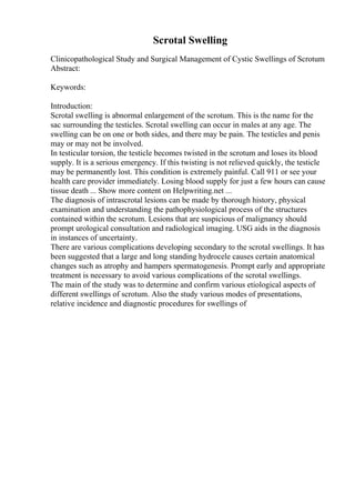 Scrotal Swelling
Clinicopathological Study and Surgical Management of Cystic Swellings of Scrotum
Abstract:
Keywords:
Introduction:
Scrotal swelling is abnormal enlargement of the scrotum. This is the name for the
sac surrounding the testicles. Scrotal swelling can occur in males at any age. The
swelling can be on one or both sides, and there may be pain. The testicles and penis
may or may not be involved.
In testicular torsion, the testicle becomes twisted in the scrotum and loses its blood
supply. It is a serious emergency. If this twisting is not relieved quickly, the testicle
may be permanently lost. This condition is extremely painful. Call 911 or see your
health care provider immediately. Losing blood supply for just a few hours can cause
tissue death ... Show more content on Helpwriting.net ...
The diagnosis of intrascrotal lesions can be made by thorough history, physical
examination and understanding the pathophysiological process of the structures
contained within the scrotum. Lesions that are suspicious of malignancy should
prompt urological consultation and radiological imaging. USG aids in the diagnosis
in instances of uncertainty.
There are various complications developing secondary to the scrotal swellings. It has
been suggested that a large and long standing hydrocele causes certain anatomical
changes such as atrophy and hampers spermatogenesis. Prompt early and appropriate
treatment is necessary to avoid various complications of the scrotal swellings.
The main of the study was to determine and confirm various etiological aspects of
different swellings of scrotum. Also the study various modes of presentations,
relative incidence and diagnostic procedures for swellings of
 