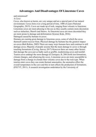 Advantages And Disadvantages Of Limestone Caves
and minimized?
A Cave:
Caves, also known as karsts, are very unique and are a special part of our natural
environment. Caves form over a long period of time, 1000 of years (National
Geographic, 2015). Caves are made up of rock, ranging from volcanic to limestone.
Limestone caves are more pleasing to the eye as they usually contain more decoration
such as stalactites, Shawls and Straws. As limestone caves are more decorated they
are more prone to damage and deformation (Science Kids, 2016).
Damaged caused by humans in caves:
Humans are causing great damage to limestone caves, some of which the caves
themself cannot recover from. Physical damage by humans has the greatest impact
on caves (Bob Robins, 2005) There are many ways humans have and continue to still
damage caves, Majority of people assume that the main damage to caves is through
touching formations (Caving ,Survey 2017) However there are many other factors
that damage the cave just as badly such as graffiti, modernising caves and rainfall.
Tourist caves undergo the most damage (G.Enriquez, B, 2001)with lost formations,
climate changes, and urbanising the caves. Limestone caves are more susceptible to
damage from a change in climate than volcanic caves due to the rock type. When
tourists enter caves they can create thermal annomalies, the anomalies effect the
overall temperature in the cave and this in turn effects the production of formations.
(FECYT, 2011). A research investigation undertaken by the University of
 