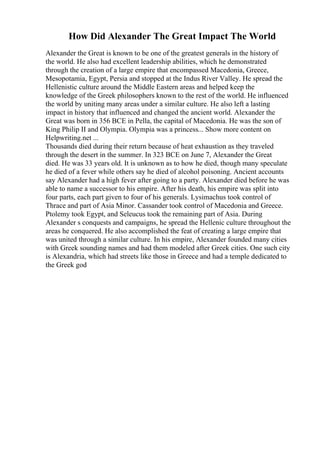 How Did Alexander The Great Impact The World
Alexander the Great is known to be one of the greatest generals in the history of
the world. He also had excellent leadership abilities, which he demonstrated
through the creation of a large empire that encompassed Macedonia, Greece,
Mesopotamia, Egypt, Persia and stopped at the Indus River Valley. He spread the
Hellenistic culture around the Middle Eastern areas and helped keep the
knowledge of the Greek philosophers known to the rest of the world. He influenced
the world by uniting many areas under a similar culture. He also left a lasting
impact in history that influenced and changed the ancient world. Alexander the
Great was born in 356 BCE in Pella, the capital of Macedonia. He was the son of
King Philip II and Olympia. Olympia was a princess... Show more content on
Helpwriting.net ...
Thousands died during their return because of heat exhaustion as they traveled
through the desert in the summer. In 323 BCE on June 7, Alexander the Great
died. He was 33 years old. It is unknown as to how he died, though many speculate
he died of a fever while others say he died of alcohol poisoning. Ancient accounts
say Alexander had a high fever after going to a party. Alexander died before he was
able to name a successor to his empire. After his death, his empire was split into
four parts, each part given to four of his generals. Lysimachus took control of
Thrace and part of Asia Minor. Cassander took control of Macedonia and Greece.
Ptolemy took Egypt, and Seleucus took the remaining part of Asia. During
Alexander s conquests and campaigns, he spread the Hellenic culture throughout the
areas he conquered. He also accomplished the feat of creating a large empire that
was united through a similar culture. In his empire, Alexander founded many cities
with Greek sounding names and had them modeled after Greek cities. One such city
is Alexandria, which had streets like those in Greece and had a temple dedicated to
the Greek god
 