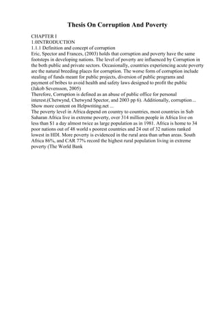 Thesis On Corruption And Poverty
CHAPTER I
1.0INTRODUCTION
1.1.1 Definition and concept of corruption
Eric, Spector and Frances, (2003) holds that corruption and poverty have the same
footsteps in developing nations. The level of poverty are influenced by Corruption in
the both public and private sectors. Occasionally, countries experiencing acute poverty
are the natural breeding places for corruption. The worse form of corruption include
stealing of funds meant for public projects, diversion of public programs and
payment of bribes to avoid health and safety laws designed to profit the public
(Jakob Sevensson, 2005)
Therefore, Corruption is defined as an abuse of public office for personal
interest.(Chetwynd, Chetwynd Spector, and 2003 pp 6). Additionally, corruption...
Show more content on Helpwriting.net ...
The poverty level in Africa depend on country to countries, most countries in Sub
Saharan Africa live in extreme poverty, over 314 million people in Africa live on
less than $1 a day almost twice as large population as in 1981. Africa is home to 34
poor nations out of 48 world s poorest countries and 24 out of 32 nations ranked
lowest in HDI. More poverty is evidenced in the rural area than urban areas. South
Africa 86%, and CAR 77% record the highest rural population living in extreme
poverty (The World Bank
 