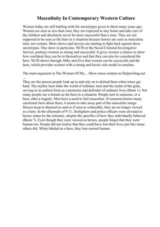 Masculinity In Contemporary Western Culture
Women today are still battling with the stereotypes given to them many years ago.
Women are seen as less than men, they are expected to stay home and take care of
the children and absolutely never be more successful than a man. They are not
supposed to be seen as the hero in a situation because heroes are seen as masculine
men, not women. More shows and movies are starting to fight back against these
stereotypes. One show in particular, NCIS or the Naval Criminal Investigative
Service, portrays women as strong and successful. It gives women a chance to show
how confident they can be in themselves and that they can also be considered the
hero. NCIS shows through Abby and Ziva that women can be successful and the
hero, which provides women with a strong and heroic role model to emulate.
The main argument in The Women Of My... Show more content on Helpwriting.net
...
They are the person people look up to and rely on to defend them when times get
hard. The mythic hero links the world of ordinary men and the realm of the gods,
serving in its earliest form as a protector and defender of ordinary lives (Boon 1). Not
many people see a female as the hero in a situation. People turn to someone, or a
hero, after a tragedy. Men have a need to feel masculine. If someone knows many
emotional facts about them, it seems to take away part of the masculine image.
Heroes keep to themselves and so if seen as vulnerable, they are no longer viewed
as a hero. In the aftermath of 9 11, firefighters and police officers were elevated to
heroic status by the citizenry, despite the specifics of how they individually behaved
(Boon 7). Even though they were viewed as heroes, people forgot that they were
human too. People did not realize that they could have lost their lives just like many
others did. When labeled as a hero, they lose normal human
 