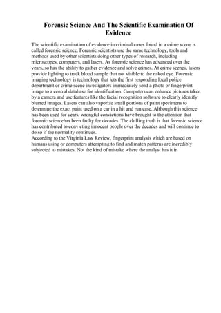 Forensic Science And The Scientific Examination Of
Evidence
The scientific examination of evidence in criminal cases found in a crime scene is
called forensic science. Forensic scientists use the same technology, tools and
methods used by other scientists doing other types of research, including
microscopes, computers, and lasers. As forensic science has advanced over the
years, so has the ability to gather evidence and solve crimes. At crime scenes, lasers
provide lighting to track blood sample that not visible to the naked eye. Forensic
imaging technology is technology that lets the first responding local police
department or crime scene investigators immediately send a photo or fingerprint
image to a central database for identification. Computers can enhance pictures taken
by a camera and use features like the facial recognition software to clearly identify
blurred images. Lasers can also vaporize small portions of paint specimens to
determine the exact paint used on a car in a hit and run case. Although this science
has been used for years, wrongful convictions have brought to the attention that
forensic sciencehas been faulty for decades. The chilling truth is that forensic science
has contributed to convicting innocent people over the decades and will continue to
do so if the normality continues.
According to the Virginia Law Review, fingerprint analysis which are based on
humans using or computers attempting to find and match patterns are incredibly
subjected to mistakes. Not the kind of mistake where the analyst has it in
 