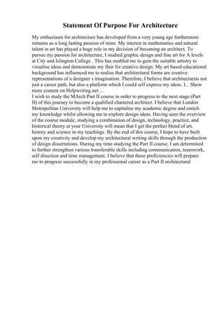 Statement Of Purpose For Architecture
My enthusiasm for architecture has developed from a very young age furthermore
remains as a long lasting passion of mine. My interest in mathematics and natural
talent in art has played a huge role in my decision of becoming an architect. To
pursue my passion for architecture, I studied graphic design and fine art for A levels
at City and Islington College . This has enabled me to gain the suitable artistry to
visualise ideas and demonstrate my flair for creative design. My art based educational
background has influenced me to realise that architectural forms are creative
representations of a designer s imagination. Therefore, I believe that architectureis not
just a career path, but also a platform which I could self express my ideas. I... Show
more content on Helpwriting.net ...
I wish to study the MArch Part II course in order to progress to the next stage (Part
II) of this journey to become a qualified chartered architect. I believe that London
Metropolitan University will help me to capitalise my academic degree and enrich
my knowledge whilst allowing me to explore design ideas. Having seen the overview
of the course module, studying a combination of design, technology, practice, and
historical theory at your University will mean that I get the perfect blend of art,
history and science in my teachings. By the end of this course, I hope to have built
upon my creativity and develop my architectural writing skills through the production
of design dissertations. During my time studying the Part II course, I am determined
to further strengthen various transferable skills including communication, teamwork,
self direction and time management. I believe that these proficiencies will prepare
me to progress successfully in my professional career as a Part II architectural
 