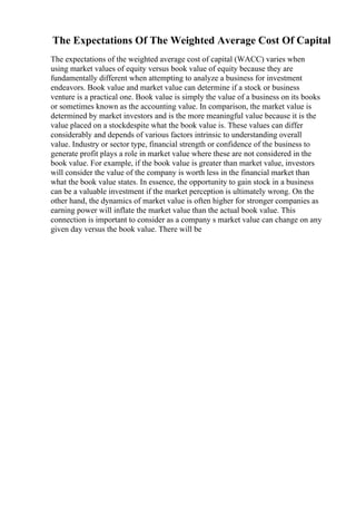 The Expectations Of The Weighted Average Cost Of Capital
The expectations of the weighted average cost of capital (WACC) varies when
using market values of equity versus book value of equity because they are
fundamentally different when attempting to analyze a business for investment
endeavors. Book value and market value can determine if a stock or business
venture is a practical one. Book value is simply the value of a business on its books
or sometimes known as the accounting value. In comparison, the market value is
determined by market investors and is the more meaningful value because it is the
value placed on a stockdespite what the book value is. These values can differ
considerably and depends of various factors intrinsic to understanding overall
value. Industry or sector type, financial strength or confidence of the business to
generate profit plays a role in market value where these are not considered in the
book value. For example, if the book value is greater than market value, investors
will consider the value of the company is worth less in the financial market than
what the book value states. In essence, the opportunity to gain stock in a business
can be a valuable investment if the market perception is ultimately wrong. On the
other hand, the dynamics of market value is often higher for stronger companies as
earning power will inflate the market value than the actual book value. This
connection is important to consider as a company s market value can change on any
given day versus the book value. There will be
 