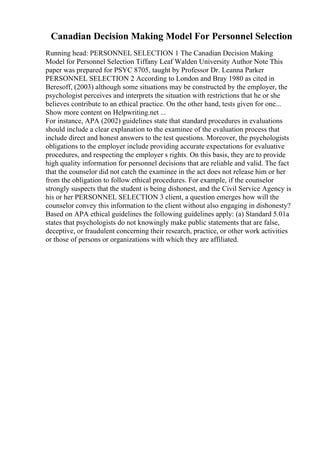 Canadian Decision Making Model For Personnel Selection
Running head: PERSONNEL SELECTION 1 The Canadian Decision Making
Model for Personnel Selection Tiffany Leaf Walden University Author Note This
paper was prepared for PSYC 8705, taught by Professor Dr. Leanna Parker
PERSONNEL SELECTION 2 According to London and Bray 1980 as cited in
Beresoff, (2003) although some situations may be constructed by the employer, the
psychologist perceives and interprets the situation with restrictions that he or she
believes contribute to an ethical practice. On the other hand, tests given for one...
Show more content on Helpwriting.net ...
For instance, APA (2002) guidelines state that standard procedures in evaluations
should include a clear explanation to the examinee of the evaluation process that
include direct and honest answers to the test questions. Moreover, the psychologists
obligations to the employer include providing accurate expectations for evaluative
procedures, and respecting the employer s rights. On this basis, they are to provide
high quality information for personnel decisions that are reliable and valid. The fact
that the counselor did not catch the examinee in the act does not release him or her
from the obligation to follow ethical procedures. For example, if the counselor
strongly suspects that the student is being dishonest, and the Civil Service Agency is
his or her PERSONNEL SELECTION 3 client, a question emerges how will the
counselor convey this information to the client without also engaging in dishonesty?
Based on APA ethical guidelines the following guidelines apply: (a) Standard 5.01a
states that psychologists do not knowingly make public statements that are false,
deceptive, or fraudulent concerning their research, practice, or other work activities
or those of persons or organizations with which they are affiliated.
 