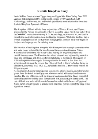 Kushite Kingdom Essay
in the Nubian Desert south of Egypt along the Upper Nile River Valley from 2000
years or 2nd millennium B.C. to the fourth century or 400 years back A.D.
Archaeology, architecture, art, and burials provide the most information about the
Kushite Kingdom. Pyramids of Meroe
The Kingdom of Kush with its three major cities of Meroe, Kerma, and Napata,
emerged in the Nubian Desert south of Egypt along the Upper Nile River Valley from
the 2000 B.C. to the fourth century A.D. Archaeology, architecture, art, and burials
provide the most information about the Kushite Kingdom. While the Kushites had a
written language based on the Egyptian hieroglyphics, scholars have only begun to
decipher the language and the existing texts.
The location of the kingdom along the Nile River provided strategic communication
and trade routes both within the kingdom and throughout northeastern Africa.
Kushites also farmed the Nile River valley, relying on irrigation systems and
rainfall in some areas. The Kushites also mined minerals and high quality stone for
trade and introduced and developed iron metallurgy to the region. This region of
Africa also produced more gold than anywhere in the world at that time. An
archeological site near the present day village of Hosh el Guruf in Sudan, dating to
the early Kush period 1700 1500 B.C. revealed a massive ... Show more content on
Helpwriting.net ...
As middlemen, Kushite traders passed along ivory, ebony, incense, and other exotic
goods from the South to the Egyptians who then traded with other Mediterranean
peoples. The city of Kerma, with its strategic location on the Nile River, controlled
the trade route between the lands farther south of Kush and Egypt in the north. The
role of Kush as a trade middleman influenced the relationship between Egypt and
Kush. Egypt actively sought to expand their empire as well as control the trade routes
significant to their
 