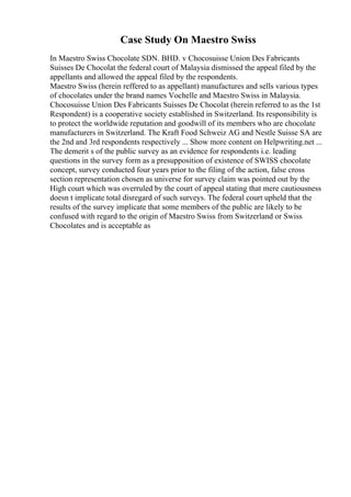 Case Study On Maestro Swiss
In Maestro Swiss Chocolate SDN. BHD. v Chocosuisse Union Des Fabricants
Suisses De Chocolat the federal court of Malaysia dismissed the appeal filed by the
appellants and allowed the appeal filed by the respondents.
Maestro Swiss (herein reffered to as appellant) manufactures and sells various types
of chocolates under the brand names Vochelle and Maestro Swiss in Malaysia.
Chocosuisse Union Des Fabricants Suisses De Chocolat (herein referred to as the 1st
Respondent) is a cooperative society established in Switzerland. Its responsibility is
to protect the worldwide reputation and goodwill of its members who are chocolate
manufacturers in Switzerland. The Kraft Food Schweiz AG and Nestle Suisse SA are
the 2nd and 3rd respondents respectively ... Show more content on Helpwriting.net ...
The demerit s of the public survey as an evidence for respondents i.e. leading
questions in the survey form as a presupposition of existence of SWISS chocolate
concept, survey conducted four years prior to the filing of the action, false cross
section representation chosen as universe for survey claim was pointed out by the
High court which was overruled by the court of appeal stating that mere cautiousness
doesn t implicate total disregard of such surveys. The federal court upheld that the
results of the survey implicate that some members of the public are likely to be
confused with regard to the origin of Maestro Swiss from Switzerland or Swiss
Chocolates and is acceptable as
 