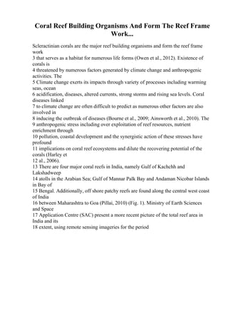 Coral Reef Building Organisms And Form The Reef Frame
Work...
Scleractinian corals are the major reef building organisms and form the reef frame
work
3 that serves as a habitat for numerous life forms (Owen et al., 2012). Existence of
corals is
4 threatened by numerous factors generated by climate change and anthropogenic
activities. The
5 Climate change exerts its impacts through variety of processes including warming
seas, ocean
6 acidification, diseases, altered currents, strong storms and rising sea levels. Coral
diseases linked
7 to climate change are often difficult to predict as numerous other factors are also
involved in
8 inducing the outbreak of diseases (Bourne et al., 2009; Ainsworth et al., 2010). The
9 anthropogenic stress including over exploitation of reef resources, nutrient
enrichment through
10 pollution, coastal development and the synergistic action of these stresses have
profound
11 implications on coral reef ecosystems and dilute the recovering potential of the
corals (Harley et
12 al., 2006).
13 There are four major coral reefs in India, namely Gulf of Kachchh and
Lakshadweep
14 atolls in the Arabian Sea; Gulf of Mannar Palk Bay and Andaman Nicobar Islands
in Bay of
15 Bengal. Additionally, off shore patchy reefs are found along the central west coast
of India
16 between Maharashtra to Goa (Pillai, 2010) (Fig. 1). Ministry of Earth Sciences
and Space
17 Application Centre (SAC) present a more recent picture of the total reef area in
India and its
18 extent, using remote sensing imageries for the period
 