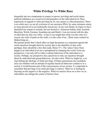 White Privilege Vs White Race
Inequality has two components in respect to power, privilege and social status:
political imbalance at a social level and prejudice on the individual level. Race
superiority in regards to white privilege by its very nature is a flawed premise! There
is no white race; we are all a mixture of our ancestors DNA; by some estimates ninety
or more percent of us are technically mixed race. In my own family of origin we have
identified our origins to include, but not limited to: American Indian, Irish, Scottish,
Brazilian, Welsh, German, Scandinavian and Dutch. I was not raised with the idea
or label that my skin was white , in fact I was taught that white was the color of a
crayon, the color of paint on the walls, it is the color of an... Show more content on
Helpwriting.net ...
My parents prefer that I check other on legal documents as a statement against the
social injustices brought about by society due to the identifier of skin color
(perhaps, there should be a box that reads, Heinz 57 ). The values I have been
taught at an individual level are a springboard to changing the world. From my
perspective, I am only left to either evaluate behaviors of the individual or a
society. Perhaps, my perspective has caused me to only see injustices brought
about by individual and group behaviors, not skin color. What we might try, is to
stop fueling the ideology of white privilege. If future generations (me included)
raise our children with an attitude of equality based on behaviors conducive to a
society it would become part of the consciousness of our society. It s important to
remember that privilege even white privilege is relative. What we re fueling by
focusing on the negative is the negative. What we need to focus on is how we as
individuals can change the course of history from
 