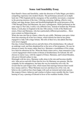Sense And Sensibility Essay
Kate Hamill s Sense and Sensibility, under the direction of Taiba Magar, provided a
compelling experience into modern theatre. The performance presents an in depth
look into 1790s England and the emergence of the sensibility movement, a response
to the growing tensions of the time. Utilizing costuming, lighting, effective story
telling, and stage design, Sense and Sensibilityhighlights the social pressures of the
1790s through Elinor and Marianne, the story s protagonists. While performed on the
same stage as The Cake, it told a very different story. Instead of modern day Winston
Salem, it took place in England in the late 18th century. It tells of the Dashwood
sisters, Elinor and Marianne, who have particularly different personalities.... Show
more content on Helpwriting.net ...
When she runs into him at a dance, where he acts coldly. Marianne soon gets a letter
from him returning all of her love tokens, which informs her that he has gotten
engaged to a lady with a large fortune. She tells of their love, but admits that they
were never engaged.
One day, Colonel Brandon arrives and tells them of his disinheritance. He seduced
an underage ward, and then abandoned her at the news of her pregnancy. He says he
chooses to marry for money rather than love. Marianne s resemblance of his young
love fuels his attraction for her. When the Steele sisters arrive, Anne announces Lucy
s secret engagement which results in threats of disinheritance for Edward. He still
chooses to marry Lucy, with the support of Elinor, Marianne, and Colonel Brandon,
who gives Edward a place to stay.
Distraught with her news, Marianne walks alone in the rain and becomes deathly
sick. John arrives and tells Elinor that his love for Marianne was genuine. She has
sympathy for his unhappiness, but hates the way he treated his own wife. He
reveals that his aunt forgave him, which means that marriage between them would
have money and love. When Marianne recovers and discovers of his visit, she
believes she would not have been happy with such an immoral and erratic person.
She respects Elinor s behavior and vouches to behave more sensibly like her. Upon
hearing of Lucy s passing of Edward in favor of his wealthier brother, Elinor
 