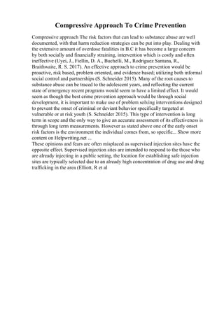 Compressive Approach To Crime Prevention
Compressive approach The risk factors that can lead to substance abuse are well
documented, with that harm reduction strategies can be put into play. Dealing with
the extensive amount of overdose fatalities in B.C it has become a large concern
by both socially and financially straining, intervention which is costly and often
ineffective (Uyei, J., Fiellin, D. A., Buchelli, M., Rodriguez Santana, R.,
Braithwaite, R. S. 2017). An effective approach to crime prevention would be
proactive, risk based, problem oriented, and evidence based; utilizing both informal
social control and partnerships (S. Schneider 2015). Many of the root causes to
substance abuse can be traced to the adolescent years, and reflecting the current
state of emergency recent programs would seem to have a limited effect. It would
seem as though the best crime prevention approach would be through social
development, it is important to make use of problem solving interventions designed
to prevent the onset of criminal or deviant behavior specifically targeted at
vulnerable or at risk youth (S. Schneider 2015). This type of intervention is long
term in scope and the only way to give an accurate assessment of its effectiveness is
through long term measurements. However as stated above one of the early onset
risk factors is the environment the individual comes from, so specific... Show more
content on Helpwriting.net ...
These opinions and fears are often misplaced as supervised injection sites have the
opposite effect. Supervised injection sites are intended to respond to the those who
are already injecting in a public setting, the location for establishing safe injection
sites are typically selected due to an already high concentration of drug use and drug
trafficking in the area (Elliott, R et al
 