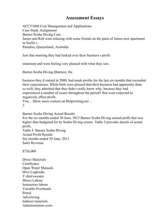 Assessment Essays
ACCT1068 Cost Management and Applications
Case Study Assignment
Barnes Scuba Diving Case
James and Rob were relaxing with some friends on the patio of James new apartment
in Surfer s
Paradise, Queensland, Australia.
Just that morning they had looked over their business s profit
statement and were feeling very pleased with what they saw.
Barnes Scuba Diving (Barnes), the
business they d started in 2000, had made profits for the last six months that exceeded
their expectations. While both were pleased that their business had apparently done
so well, they admitted that they didn t really know why, because they had
experienced a number of issues throughout the period1 that were expected to
negatively affect profit.
You... Show more content on Helpwriting.net ...
3
Barnes Scuba Diving Actual Results
For the six months ended 30 June, 2013 Barnes Scuba Diving earned profit that was
higher than budgeted for its Scuba Diving course. Table 5 provides details of actual
profit.
Table 5: Barnes Scuba Diving
Actual Profit Results
Six months ended 30 June, 2013
Sales Revenue
$756,000
Direct Materials
Certificates
Open Water Manuals
Dive Logbooks
T shirt/sweater
Direct Labour
Instructors labour
Variable Overheads
Petrol
Advertising
Indirect materials
Administration costs
 
