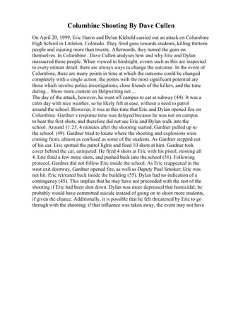 Columbine Shooting By Dave Cullen
On April 20, 1999, Eric Harris and Dylan Klebold carried out an attack on Columbine
High School in Littleton, Colorado. They fired guns towards students, killing thirteen
people and injuring more than twenty. Afterwards, they turned the guns on
themselves. In Columbine , Dave Cullen analyses how and why Eric and Dylan
massacred those people. When viewed in hindsight, events such as this are inspected
to every minute detail; there are always ways to change the outcome. In the event of
Columbine, there are many points in time at which the outcome could be changed
completely with a single action; the points with the most significant potential are
those which involve police investigations, close friends of the killers, and the time
during... Show more content on Helpwriting.net ...
The day of the attack, however, he went off campus to eat at subway (44). It was a
calm day with nice weather, so he likely felt at ease, without a need to patrol
around the school. However, it was at this time that Eric and Dylan opened fire on
Columbine. Gardner s response time was delayed because he was not on campus
to hear the first shots, and therefore did not see Eric and Dylan walk into the
school. Around 11:23, 4 minutes after the shooting started, Gardner pulled up to
the school. (49). Gardner tried to locate where the shooting and explosions were
coming from, almost as confused as some of the students. As Gardner stepped out
of his car, Eric spotted the patrol lights and fired 10 shots at him. Gardner took
cover behind the car, uninjured. He fired 4 shots at Eric with his pistol, missing all
4. Eric fired a few more shots, and pushed back into the school (51). Following
protocol, Gardner did not follow Eric inside the school. As Eric reappeared in the
west exit doorway, Gardner opened fire, as well as Deputy Paul Smoker; Eric was
not hit. Eric retreated back inside the building (55). Dylan had no indication of a
contingency (45). This implies that he may have not proceeded with the rest of the
shooting if Eric had been shot down. Dylan was more depressed that homicidal; he
probably would have committed suicide instead of going on to shoot more students,
if given the chance. Additionally, it is possible that he felt threatened by Eric to go
through with the shooting; if that influence was taken away, the event may not have
 