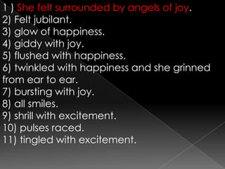1) She felt surrounded by angels of joy.2) Felt jubilant.3) glow of happiness.4) giddy with joy.5) flushed with happiness.6) twinkled with happiness and she grinned from ear to ear.7) bursting with joy.8) all smiles.9) shrill with excitement.10) pulses raced.11) tingled with excitement.