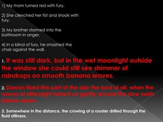 1) My mom turned red with fury.2) She clenched her fist and shook with fury.3) My brother stormed into the bathroom in anger.4) In a blind of fury, he smashed the chair against the wall.1. It was still dark, but in the wet moonlight outside the window she could still see shimmer of raindrops on smooth banana leaves.2. Dawan liked this part of the day the best of all, when the waves of afternight twined so gently around the slow swirls before-dawn.3. Somewhere in the distance, the crowing of a rooster drilled through the fluid stillness.