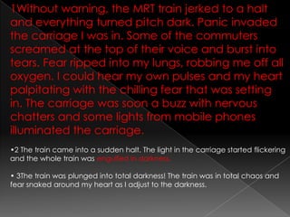 1Without warning, the MRT train jerked to a halt and everything turned pitch dark. Panic invaded the carriage I was in. Some of the commuters screamed at the top of their voice and burst into tears. Fear ripped into my lungs, robbing me off all oxygen. I could hear my own pulses and my heart palpitating with the chilling fear that was setting in. The carriage was soon a buzz with nervous chatters and some lights from mobile phones illuminated the carriage.•2 The train came into a sudden halt. The light in the carriage started flickering and the whole train was engulfed in darkness.• 3The train was plunged into total darkness! The train was in total chaos and fear snaked around my heart as I adjust to the darkness.