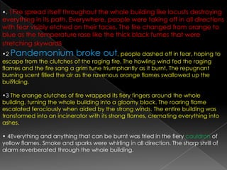 •.1Fire spread itself throughout the whole building like locusts destroying everything in its path. Everywhere, people were taking off in all directions with fear visibly etched on their faces. The fire changed from orange to blue as the temperature rose like the thick black fumes that were stretching skywards•2 Pandemonium broke out, people dashed off in fear, hoping to escape from the clutches of the raging fire. The howling wind fed the raging flames and the fire sang a grim tune triumphantly as it burnt. The repugnant burning scent filled the air as the ravenous orange flames swallowed up the bui9lding.•3 The orange clutches of fire wrapped its fiery fingers around the whole building, turning the whole building into a gloomy black. The roaring flame escalated ferociously when aided by the strong winds. The entire building was transformed into an incinerator with its strong flames, cremating everything into ashes.• 4Everything and anything that can be burnt was fried in the fiery cauldron of yellow flames. Smoke and sparks were whirling in all direction. The sharp shrill of alarm reverberated through the whole building.