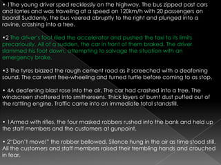 • 1The young driver sped recklessly on the highway. The bus zipped past cars and lorries and was traveling at a speed on 120km/h with 20 passengers on board! Suddenly, the bus veered abruptly to the right and plunged into a ravine, crashing into a tree.•2 The driver’s foot riled the accelerator and pushed the taxi to its limits precariously. All of a sudden, the car in front of them braked. The driver slammed his foot down, attempting to salvage the situation with an emergency brake.•3 The tyres blazed the rough cement road as it screeched with a deafening sound. The car went free-wheeling and turned turtle before coming to as stop.• 4A deafening blast rose into the air. The car had crashed into a tree. The windscreen shattered into smithereens. Thick layers of burnt dust puffed out of the rattling engine. Traffic came into an immediate total standstill. • 1Armed with rifles, the four masked robbers rushed into the bank and held up the staff members and the customers at gunpoint.• 2“Don’t move!” the robber bellowed. Silence hung in the air as time stood still. All the customers and staff members raised their trembling hands and crouched in fear.