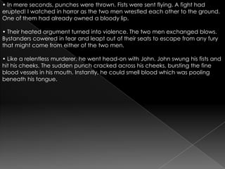 • In mere seconds, punches were thrown. Fists were sent flying. A fight had erupted! I watched in horror as the two men wrestled each other to the ground. One of them had already owned a bloody lip.• Their heated argument turned into violence. The two men exchanged blows. Bystanders cowered in fear and leapt out of their seats to escape from any fury that might come from either of the two men.• Like a relentless murderer, he went head-on with John. John swung his fists and hit his cheeks. The sudden punch cracked across his cheeks, bursting the fine blood vessels in his mouth. Instantly, he could smell blood which was pooling beneath his tongue.