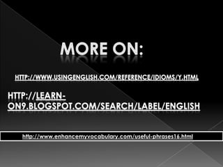 You can't take it with youEnjoy life, enjoy what you have and don't worry about not having a lot, especially money...because once you're dead, 'you can't take it with you.' For some, it means to use up all you have before you die because it's no use to you afterwards.You can't teach an old dog new tricksIt is difficult to make someone change the way they do something when they have been doing it the same way for a long timeYou can't unring a bellThis means that once something has been done, you have to live with the consequences as it can't be undone.You could have knocked me down with a featherThis idiom is used to mean that the person was very shocked or surprised.You do not get a dog and bark yourself(UK) If there is someone in a lower position who can or should do a task, then you shouldn't do it.You get what you pay forSomething that is very low in price is not usually of very good quality.You reap what you sowThis means that if you do bad things to people, bad things will happen to you, or good things if you do good things.  It is normally used when someone has done something bad.You said it!Used to say you agree completely with something just said.You scratch my back and I'll scratch yoursThis idiom means that if you do something for me, I'll return the favour.More on:http://www.usingenglish.com/reference/idioms/y.htmlhttp://learn-on9.blogspot.com/search/label/Englishhttp://www.enhancemyvocabulary.com/useful-phrases16.html