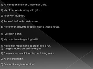 1) As hot as an oven at Greasy Rat Cafe.2) My closet was bursting with gifts.3) Roar with laughter.4) Race off before I could answer.5) Hotter than a burrito at spicy mouse smoke house.1) I yelled in panic.2) My mood was beginning to lift.1) Noise that made her legs break into a run.2) The girl's face creased into a grim1) The woman complained in a whinining voice2) As she breezed in3) Dashed through reception
