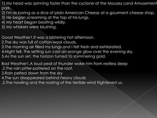 1) My head was spinning faster than the cyclone at the Mousey Land Amusement park.2) I'm as boring as a slice of plain American Cheese at a gourmentcheese shop.3) He began screaming at the top of his lungs.4) My heart began beating wildly.5) My whiskers were blushing.Good Weather1.It was a blistering hot afternoon.2.The sky was full of cotton-wool clouds.3.The morning air filled my lungs and I felt fresh and exhilarated.4.Night fell. The setting sun cast an orange glow over the evening sky.5.As the sun set, the horizon turned to shimmering gold.Bad Weather1.A loud peal of thunder woke him from restless sleep.2.The rain pitter-pattered on the roof.3.Rain pelted down from the sky4.The sun disappeared behind heavy clouds.5.The howling and the roaring of the terrible wind frightened us.
