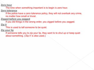 Zero hourThe time when something important is to begin is zero hour.Zero toleranceIf the police have a zero tolerance policy, they will not overlook any crime, no matter how small or trivial.Zigged before you zaggedIf you did things in the wrong order, you zigged before you zagged.Zip itThis is used to tell someone to be quiet.Zip your lipIf someone tells you to zip your lip, they want to to shut up or keep quiet about something. ('Zip it' is also used.)