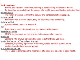 .Yank my chainIf some one says this to another person (i.e. stop yanking my chain) it means for the other person to leave the person who said it alone and to stop bothering them.Yellow pressThe yellow press is a term for the popular and sensationalist newspapers.Yellow streakIf someone has a yellow streak, they are cowardly about something.Yellow-belliedA yellow-bellied person is a coward.YenIf you have a yen to do something, you have a desire to do it.Yeoman's service(UK) To do yeoman's service is to serve in an exemplary manner.Yes-manSomeone who always agrees with people in authority is a yes-man.Yesterday's man or Yesterday's womanSomeone, especially a politician or celebrity, whose career is over or on the decline is yesterday's man or woman.You are what you eatThis is used to emphasise the importance of a good diet as a key to good health.