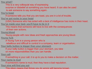 You what?This is a very colloquial way of expressing surprise or disbelief at something you have heard. It can also be used to ask someone to say something again.You're toastIf someone tells you that you are toast, you are in a lot of trouble.You've got rocks in your head(USA) Someone who has acted with a lack of intelligence has rocks in their head.You've made your bed- you'll have to lie in itThis means that someone will have to live with the consequences of their own actions.Young bloodYoung people with new ideas and fresh approaches are young blood.Young TurkA Young Turk is a young person who is rebellious and difficult to control in a company, team or organisation.Your belly button is bigger than your stomachIf your belly button is bigger than your stomach, you take on more responsibilities than you can handle.Your callIf something is your call, it is up to you to make a decision on the matter.Your name is mudIf someone's name is mud, then they have a bad reputation.Your sins will find you outThis idiom means that things you do wrong will become known.