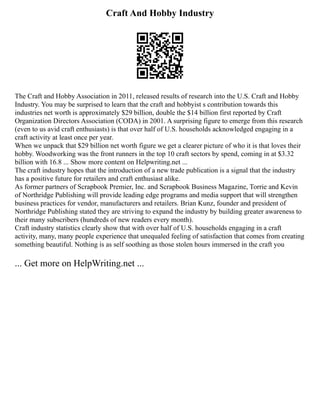 Craft And Hobby Industry
The Craft and Hobby Association in 2011, released results of research into the U.S. Craft and Hobby
Industry. You may be surprised to learn that the craft and hobbyist s contribution towards this
industries net worth is approximately $29 billion, double the $14 billion first reported by Craft
Organization Directors Association (CODA) in 2001. A surprising figure to emerge from this research
(even to us avid craft enthusiasts) is that over half of U.S. households acknowledged engaging in a
craft activity at least once per year.
When we unpack that $29 billion net worth figure we get a clearer picture of who it is that loves their
hobby. Woodworking was the front runners in the top 10 craft sectors by spend, coming in at $3.32
billion with 16.8 ... Show more content on Helpwriting.net ...
The craft industry hopes that the introduction of a new trade publication is a signal that the industry
has a positive future for retailers and craft enthusiast alike.
As former partners of Scrapbook Premier, Inc. and Scrapbook Business Magazine, Torrie and Kevin
of Northridge Publishing will provide leading edge programs and media support that will strengthen
business practices for vendor, manufacturers and retailers. Brian Kunz, founder and president of
Northridge Publishing stated they are striving to expand the industry by building greater awareness to
their many subscribers (hundreds of new readers every month).
Craft industry statistics clearly show that with over half of U.S. households engaging in a craft
activity, many, many people experience that unequaled feeling of satisfaction that comes from creating
something beautiful. Nothing is as self soothing as those stolen hours immersed in the craft you
... Get more on HelpWriting.net ...
 
