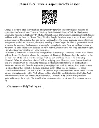 Chosen Place Timeless People Character Analysis
Change at the level of an individual can be signaled by behavior, sense of values or manners of
expression. In Chosen Place, Timeless People by Paule Marshall, Cities of Salt by Abdelrahman
Munif, and Running in the Family by Michael Ondaatje, each characters experiences different changes
and how it affected them. In Chosen Place, Timeless People, the chose place is set on Bourne Island,
an imaginary Caribbean island that was once a British colony. The island s primary source of income
is sugarcane production. However, due to the reducing prices of sugar, the island s government seeks
to expand the economy. Saul Amron is a successful researcher in Latin America but later became a
professor. He came to the island because his wife, Harriet Amron wanted him to be a researcher again.
Harriet ... Show more content on Helpwriting.net ...
He wanted to understand the socio economic problems in the village. Therefore became close friends
with the locals, like Merle Kinbona, the protagonist of this novel. He became heavily involved in the
life there that Merle said he was becoming a rumhead just like those others down at the shop
(Marshall 262) with whom he socialized with on a nightly basis. However, when Harriet found out
Saul was too close with the locals, she persuaded the foundation responsible for funding Saul s
research to remove him from the project and put the project on hold. As a result, Saul leaved Harriet.
He stripped away her control of the most important aspect of her life, her marriage. He chose
Bournehills and validated the vision of success over the imperialist colonialist. Saul s choice revealed
his own connection with Cuffee Ned. Moreover, Saul admited to Merle that seeing the Cuffee Ned
revolt re enacted made him to think of [his ancestors] (Marshall 314). Cuffee Ned symbolizes
historical triumph for people, Black and Jewish, over oppressive forces, as well as personal success
for
... Get more on HelpWriting.net ...
 
