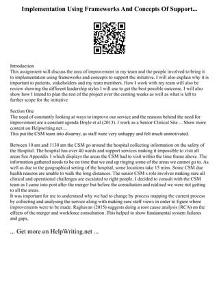 Implementation Using Frameworks And Concepts Of Support...
Introduction
This assignment will discuss the area of improvement in my team and the people involved to bring it
to implementation using frameworks and concepts to support the initiative. I will also explain why it is
important to patients, stakeholders and my team members. How I work with my team will also be
review showing the different leadership styles I will use to get the best possible outcome. I will also
show how I intend to plan the rest of the project over the coming weeks as well as what is left to
further scope for the initiative
Section One
The need of constantly looking at ways to improve our service and the reasons behind the need for
improvement are a constant agenda Doyle et al (2013). I work as a Senior Clinical Site ... Show more
content on Helpwriting.net ...
This put the CSM team into disarray, as staff were very unhappy and felt much unmotivated.
Between 10 am and 1130 am the CSM go around the hospital collecting information on the safety of
the Hospital. The hospital has over 40 wards and support services making it impossible to visit all
areas See Appendix 1 which displays the areas the CSM had to visit within the time frame above .The
information gathered needs to be on time that we end up ringing some of the areas we cannot go to. As
well as due to the geographical setting of the hospital, some locations take 15 mins .Some CSM due
health reasons are unable to walk the long distances. The senior CSM s role involves making sure all
clinical and operational challenges are escalated to right people. I decided to consult with the CSM
team as I came into post after the merger but before the consultation and realised we were not getting
to all the areas.
It was important for me to understand why we had to change by process mapping the current process
by collecting and analysing the service along with making sure staff views in order to figure where
improvements were to be made. Raghavan (2015) suggests doing a root cause analysis (RCA) on the
effects of the merger and workforce consultation .This helped to show fundamental system failures
and gaps,
... Get more on HelpWriting.net ...
 