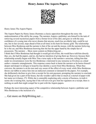 Henry James The Aspern Papers
Henry James The Aspern Papers
The Aspern Papers by Henry James illustrates a classic opposition throughout the story: the
underestimation of the old by the young. The narrator, Aspern s publisher, sets himself to the task of
retrieving several mysterious papers from a former lover of his idol, and goes in with the easy
confidence of a young man who never dreams that anyone, much less an elderly lady, could be not
one, but in fact several, steps ahead of him at all times in his hunt for literary gold. The relationship
between Miss Bordereau and the narrator is that of the cat and the mouse, with the narrator believing
he is the cat, and Miss Bordereau knowing that she has the upper hand by the simple fact of
possession. The narrator ... Show more content on Helpwriting.net ...
I think that if Miss Bordereau had thought it would get rid of him, she would have told him directly
that, yes, she had the papers, and no, she had no intention of giving them up. However, because their
relationship actually began with Miss Tina s terse reply to the narrator s associate, telling him that
under no circumstances were the two Bordereau s interested in any nonsense as frivolous as a dead
author s romantic entanglements. This response comes back to haunt the narrator as he buries himself
deeper and deeper in intrigue to keep his true identity a secret from Miss Bordereau. When they
converse, the narrator is on his toes and very aware of the effect of every word, while Miss Bordereau
throws out tidbits to entice him into an indiscreet comment or demand for the papers. For example,
she deliberately declines to give him a receipt for his rent payment, prompting the narrator to conclude
She had given me a part of her house, but she wouldn t add to that so much as a morsel of paper with
her name on it (James, 27). While she is ostensibly neglecting only a nicety of business, in truth it
seems she is teasing him, saying that if she will not even give him her signature on a receipt, there is
nothing on earth that might compel her to part with the Aspern papers.
Perhaps the most interesting aspect of the competitive relationship between Aspern s publisher and
Miss Bordereau is the inclusion of a
... Get more on HelpWriting.net ...
 
