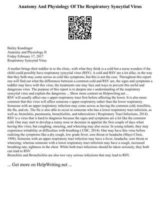 Anatomy And Physiology Of The Respiratory Syncytial Virus
Bailey Kundinger
Anatomy and Physiology II
Friday February 17, 2017
Respiratory Syncytial Virus
A mother brings their toddler in to the clinic, with what they think is a cold but a nurse wonders if the
child could possibly have respiratory syncytial virus (RSV). A cold and RSV are a lot alike, in the way
that they both may come across as cold like symptoms, but this is not the case. Throughout this report
one will find out what the differences between a common cold and RSV are, the signs and symptoms a
toddler may have with this virus, the treatments one may face and ways to prevent this awful and
dangerous virus. The purpose of this report is to deepen one s understanding of the respiratory
syncytial virus and explain the dangerous ... Show more content on Helpwriting.net ...
RSV will usually affect one s upper respiratory tract first before affecting the lower. It is also more
common that this virus will affect someone s upper respiratory rather than the lower respiratory.
Someone with an upper respiratory infection may come across as having the common cold, tonsillitis,
the flu, and etc. The flu is also able to occur in someone who has a lower respiratory tract infection, as
well as, bronchitis, pneumonia, bronchiolitis, and tuberculosis ( Respiratory Tract Infections, 2014).
RSV is a virus that is hard to diagnosis because the signs and symptoms are a lot like the common
cold. One may start to develop a runny nose or decrease in appetite the first couple of days when
having this virus; but coughing, sneezing, and wheezing may also occur. In young infants, they may
experience irritability or difficulties with breathing ( CDC, 2014). One may have this virus before
realizing the symptoms like a dry cough, low grade fever, sore throat or headache (Mayo Clinic,
1998). Someone with an upper respiratory tract infection may have a fever, headache, sore throat or
wheezing; whereas someone with a lower respiratory tract infection may have a cough, increased
breathing rate, tightness in the chest. While both tract infections should be taken seriously, they both
can lead to RSV.
Bronchitis and Bronchiolitis are also two very serious infections that may lead to RSV.
... Get more on HelpWriting.net ...
 