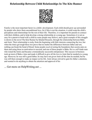 Relationship Between Child Relationships In The Kite Runner
Family is the most important factor in a child s development. Each child should grow up surrounded
by people who show them unconditional love, for if this is not the situation, it could warp the child s
perceptions and relationships for the rest of their life. Therefore, it is important for parents to connect
with their children, and to help develop a strong relationship at a young age. Sometimes it is not as
easy for a parent to bond with a child as some people may believe, and a great example of this struggle
is shown in the novel The Kite Runner by Khaled Hosseini, through the relationship between Baba
and Amir. Their relationship is rocky from the beginning with little interests connecting the two, but
when the times get tough these two prove that no matter the differences between father and son,
nothing can break the bond of blood. Some people excel at testing the boundaries that society puts on
them and using those as motivation to succeed, and one of these people is Baba. He is a self made man
who tested the limits and became a tremendously successful entrepreneur. This success in business
took up most of Baba s time and made it difficult to give all the love to Amir that he needed at a young
age. However, he was still a good father, he may have not given Amir all the time he needed, but he
was still there enough to make an impact on his life. Amir always strived to gain his father s attention,
and wanted to do anything to obtain the attention and approval of his
... Get more on HelpWriting.net ...
 