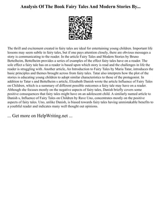 Analysis Of The Book Fairy Tales And Modern Stories By...
The thrill and excitement created in fairy tales are ideal for entertaining young children. Important life
lessons may seem subtle in fairy tales, but if one pays attention closely, there are obvious messages a
story is communicating to the reader. In the article Fairy Tales and Modern Stories by Bruno
Bettelheim, Bettelheim provides a series of examples of the effect fairy tales have on a reader. The
sole effect a fairy tale has on a reader is based upon which story is read and the challenges in life the
reader is struggling with. Another article, An Introduction to Fairy Tales by Maria Tatar, introduces the
basic principles and themes brought across from fairy tales. Tatar also interprets how the plot of the
stories is educating young children to adopt similar characteristics to those of the protagonist. In
addition to Tatar s and Bettelheim s article, Elizabeth Danish wrote the article Influence of Fairy Tales
on Children, which is a summary of different possible outcomes a fairy tale may have on a reader.
Although she focuses mostly on the negative aspects of fairy tales, Danish briefly covers some
positive consequences that fairy tales might have on an adolescent child. A similarly named article to
Danish s, Influence of Fairy Tales on Children by Rave Uno, concentrates mostly on the positive
aspects of fairy tales. Uno, unlike Danish, is biased towards fairy tales having unmistakable benefits to
a youthful reader and indicates many well thought out opinions.
... Get more on HelpWriting.net ...
 