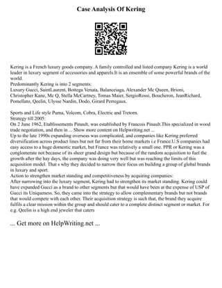 Case Analysis Of Kering
Kering is a French luxury goods company. A family controlled and listed company Kering is a world
leader in luxury segment of accessories and apparels.It is an ensemble of some powerful brands of the
world.
Predominantly Kering is into 2 segments:
Luxury Gucci, SaintLaurent, Bottega Venata, Balanceiaga, Alexander Mc Queen, Brioni,
Christopher Kane, Mc Q, Stella McCartney, Tomas Maier, SergioRossi, Boucheron, JeanRichard,
Pomellato, Qeelin, Ulysse Nardin, Dodo, Girard Perregaux.
Sports and Life style Puma, Volcom, Cobra, Electric and Tretorn.
Strategy till 2005:
On 2 June 1962, Etablissements Pinault, was established by Francois Pinault.This specialized in wood
trade negotiation, and then in ... Show more content on Helpwriting.net ...
Up to the late 1990s expanding overseas was complicated, and companies like Kering preferred
diversification across product lines but not far from their home markets i.e France.U.S companies had
easy access to a huge domestic market, but France was relatively a small one. PPR or Kering was a
conglomerate not because of its sheer grand design but because of the random acquisition to fuel the
growth after the hay days, the company was doing very well but was reaching the limits of this
acquisition model. That s why they decided to narrow their focus on building a group of global brands
in luxury and sport.
Action to strengthen market standing and competitiveness by acquiring companies:
After narrowing into the luxury segment, Kering had to strengthen its market standing. Kering could
have expanded Gucci as a brand to other segments but that would have been at the expense of USP of
Gucci its Uniqueness. So, they came into the strategy to allow complementary brands but not brands
that would compete with each other. Their acquisition strategy is such that, the brand they acquire
fulfils a clear mission within the group and should cater to a complete distinct segment or market. For
e.g. Qeelin is a high end jeweler that caters
... Get more on HelpWriting.net ...
 