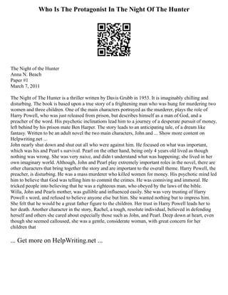Who Is The Protagonist In The Night Of The Hunter
The Night of the Hunter
Anna N. Beach
Paper #1
March 7, 2011
The Night of The Hunter is a thriller written by Davis Grubb in 1953. It is imaginably chilling and
disturbing. The book is based upon a true story of a frightening man who was hung for murdering two
women and three children. One of the main characters portrayed as the murderer, plays the role of
Harry Powell, who was just released from prison, but describes himself as a man of God, and a
preacher of the word. His psychotic inclinations lead him to a journey of a desperate pursuit of money,
left behind by his prison mate Ben Harper. The story leads to an anticipating tale, of a dream like
fantasy. Written to be an adult novel the two main characters, John and ... Show more content on
Helpwriting.net ...
John nearly shut down and shut out all who were against him. He focused on what was important,
which was his and Pearl s survival. Pearl on the other hand, being only 4 years old lived as though
nothing was wrong. She was very naive, and didn t understand what was happening; she lived in her
own imaginary world. Although, John and Pearl play extremely important roles in the novel, there are
other characters that bring together the story and are important to the overall theme. Harry Powell, the
preacher, is disturbing. He was a mass murderer who killed women for money. His psychotic mind led
him to believe that God was telling him to commit the crimes. He was conniving and immoral. He
tricked people into believing that he was a righteous man, who obeyed by the laws of the bible.
Willa, John and Pearls mother, was gullible and influenced easily. She was very trusting of Harry
Powell s word, and refused to believe anyone else but him. She wanted nothing but to impress him.
She felt that he would be a great father figure to the children. Her trust in Harry Powell leads her to
her death. Another character in the story, Rachel, a tough, resolute individual, believed in defending
herself and others she cared about especially those such as John, and Pearl. Deep down at heart, even
though she seemed calloused, she was a gentle, considerate woman, with great concern for her
children that
... Get more on HelpWriting.net ...
 