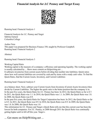 Financial Analysis for J.C Penney and Target Essay
Running head: Financial Analysis 1
Financial Analysis for J.C. Penney and Target
Sabrina Earnest
Columbia College
Author Note
This paper was prepared for Business Finance 350, taught by Professor Campbell.
Running head: Financial Analysis 2
Abstract
Running head: Financial Analysis 3
Working Capital Ratio
Working capital is the measure of a company s efficiency and operating liquidity. The working capital
is usually calculated by ... Show more content on Helpwriting.net ...
It subtracts inventories from current assets before dividing that number into liabilities. Quick ratios
show how well current liabilities are covered by cash and by items with a ready cash value. To find the
Quick Ratio, find the Current Assets, Inventory, and Current Liabilities
Running head: Financial Analysis 5
on a balance sheet. Next, subtract your Current Assets from Inventory (Current Assets Inventory) then
divide by Current Liabilities. The higher the quick ratio is the better position that the company is in.
In the past five years, the Quick Ratio for J.C. Penney has been: In 2012, the Quick Ratio so far is 0.7.
In 2011, the Quick Ratio was 1.1. In 2010, the Quick Ratio was 1.1. In 2009, the Quick Ratio was 1.0.
In 2008, the Quick Ratio was 0.9.
In the past five years, the Quick Ratio for Target Corporation has been: In 2012, the Quick Ratio so far
is 0.5. In 2011, the Quick Ratio was 0.9. In 2010, the Quick Ratio was 0.9. In 2009, the Quick Ratio
was 1.0. In 2008, the Quick Ratio was 1.0.
This information for J.C. Penney and Target s Quick Ratio tells me that this current year has been the
lowest for both companies. For J.C. Penney, in 2008 through 2011 the Quick Ratio was continually
getting higher until in fell off this year. Target s
... Get more on HelpWriting.net ...
 