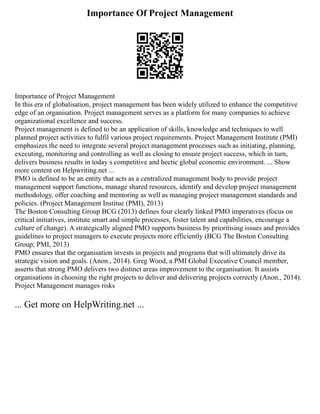 Importance Of Project Management
Importance of Project Management
In this era of globalisation, project management has been widely utilized to enhance the competitive
edge of an organisation. Project management serves as a platform for many companies to achieve
organizational excellence and success.
Project management is defined to be an application of skills, knowledge and techniques to well
planned project activities to fulfil various project requirements. Project Management Institute (PMI)
emphasizes the need to integrate several project management processes such as initiating, planning,
executing, monitoring and controlling as well as closing to ensure project success, which in turn,
delivers business results in today s competitive and hectic global economic environment. ... Show
more content on Helpwriting.net ...
PMO is defined to be an entity that acts as a centralized management body to provide project
management support functions, manage shared resources, identify and develop project management
methodology, offer coaching and mentoring as well as managing project management standards and
policies. (Project Management Institue (PMI), 2013)
The Boston Consulting Group BCG (2013) defines four clearly linked PMO imperatives (focus on
critical initiatives, institute smart and simple processes, foster talent and capabilities, encourage a
culture of change). A strategically aligned PMO supports business by prioritising issues and provides
guidelines to project managers to execute projects more efficiently (BCG The Boston Consulting
Group; PMI, 2013)
PMO ensures that the organisation invests in projects and programs that will ultimately drive its
strategic vision and goals. (Anon., 2014). Greg Wood, a PMI Global Executive Council member,
asserts that strong PMO delivers two distinct areas improvement to the organisation. It assists
organisations in choosing the right projects to deliver and delivering projects correctly (Anon., 2014).
Project Management manages risks
... Get more on HelpWriting.net ...
 