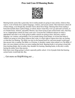 Pros And Cons Of Banning Books
Banning books seems like a great idea, but in reality people are going to read, and do, whatever they
want to. A lot of books have explicit language, violence, and sexual content. Most kids know about all
of those things, even though they shouldn t know about those things. Banning them from reading a
book that includes those explicit things, at school, doesn t mean they won t go and read it at home, or
at a friends house. Schools, and public libraries, have been trying to ban certain books with, what they
see as, inappropriate content for many years now. Everyone has a different opinion on what is
appropriate and what is not. Kids going to public schools are going to hear, and learn, explicit
language, see violence, and probably even see people doing sexual things, or at least hear about it.
Authors are going to write about whatever they want, it is their right to express how they are feeling,
or what they are thinking. The Bible was also on the banned book list, and most people would argue
that anyone who is reading The Bible is a Christian. It shouldn t matter what content is in The Bible, if
that s not your religion you have no sense reading that book. Banning books is not going to keep kids
from learning things, that in reality, they shouldn t be learning. Banning books, in the end, is really
hurting the author more than anyone.
Kids learn crazy things going to school, especially public school. A lot of people think that banning
certain books would help that. But,
... Get more on HelpWriting.net ...
 