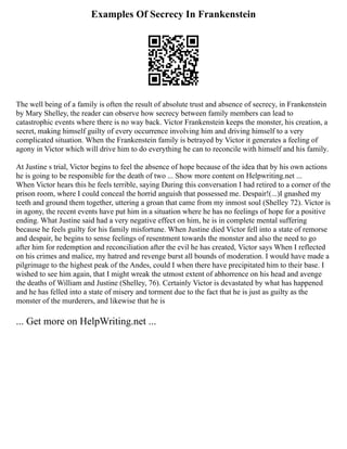 Examples Of Secrecy In Frankenstein
The well being of a family is often the result of absolute trust and absence of secrecy, in Frankenstein
by Mary Shelley, the reader can observe how secrecy between family members can lead to
catastrophic events where there is no way back. Victor Frankenstein keeps the monster, his creation, a
secret, making himself guilty of every occurrence involving him and driving himself to a very
complicated situation. When the Frankenstein family is betrayed by Victor it generates a feeling of
agony in Victor which will drive him to do everything he can to reconcile with himself and his family.
At Justine s trial, Victor begins to feel the absence of hope because of the idea that by his own actions
he is going to be responsible for the death of two ... Show more content on Helpwriting.net ...
When Victor hears this he feels terrible, saying During this conversation I had retired to a corner of the
prison room, where I could conceal the horrid anguish that possessed me. Despair!(...)I gnashed my
teeth and ground them together, uttering a groan that came from my inmost soul (Shelley 72). Victor is
in agony, the recent events have put him in a situation where he has no feelings of hope for a positive
ending. What Justine said had a very negative effect on him, he is in complete mental suffering
because he feels guilty for his family misfortune. When Justine died Victor fell into a state of remorse
and despair, he begins to sense feelings of resentment towards the monster and also the need to go
after him for redemption and reconciliation after the evil he has created, Victor says When I reflected
on his crimes and malice, my hatred and revenge burst all bounds of moderation. I would have made a
pilgrimage to the highest peak of the Andes, could I when there have precipitated him to their base. I
wished to see him again, that I might wreak the utmost extent of abhorrence on his head and avenge
the deaths of William and Justine (Shelley, 76). Certainly Victor is devastated by what has happened
and he has felled into a state of misery and torment due to the fact that he is just as guilty as the
monster of the murderers, and likewise that he is
... Get more on HelpWriting.net ...
 