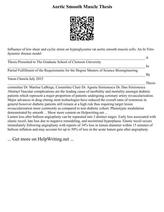 Aortic Smooth Muscle Thesis
Influence of low shear and cyclic strain on hyperglycemic rat aortic smooth muscle cells: An In Vitro
dynamic disease model
____________________________________________________________________________ A
Thesis Presented to The Graduate School of Clemson University
____________________________________________________________________________ In
Partial Fulfillment of the Requirements for the Degree Masters of Science Bioengineering
____________________________________________________________________________ By
Varun Chawla July 2015
____________________________________________________________________________ Thesis
committee Dr. Martine LaBerge, Committee Chair Dr. Agneta Simionescu Dr. Dan Simionescu
Abstract Vascular complications are the leading cause of morbidity and mortality amongst diabetic
patients which represent a major proportion of patients undergoing coronary artery revascularization.
Major advances in drug eluting stent technologies have reduced the overall rates of restenosis in
general however diabetic patients still remain at a high risk thus requiring target lesion
revascularization more commonly as compared to non diabetic cohort. Phenotypic modulation
demonstrated by smooth ... Show more content on Helpwriting.net ...
Lumen loss after balloon angioplasty can be separated into 3 distinct stages: Early loss associated with
elastic recoil, late loss due to negative remodeling, and neointimal hyperplasia. Elastic recoil occurs
immediately following angioplasty with reports of 34% loss in lumen diameter within 15 minutes of
balloon inflation and may account for up to 50% of loss in the acute lumen gain after angioplasty
... Get more on HelpWriting.net ...
 