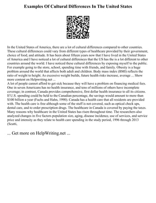 Examples Of Cultural Differences In The United States
In the United States of America, there are a lot of cultural differences compared to other countries.
These cultural differences could vary from different types of healthcare provided by their government,
choice of food, and attitude. It has been about fifteen years now that I have lived in the United States
of America and I have noticed a lot of cultural differences that the US has the is a lot different to other
countries around the world. I have noticed these cultural differences by exposing myself to the public.
For example going to the store, school, spending time with friends, and family. Obesity is a huge
problem around the world that affects both adult and children. Body mass index (BMI) reflects the
ratio of weight to height. As excessive weight builds, future health risks increase, average ... Show
more content on Helpwriting.net ...
A lot of people cannot afford to get sick because they will have a problem on financing medical fees.
One in seven Americans has no health insurance, and tens of millions of others have incomplete
coverage; in contrast, Canada provides comprehensive, first dollar health insurance to all its citizens.
If U.S. spending could be held to the Canadian percentage, the savings would amount to more than
$100 billion a year (Fuchs and Hahn, 1990). Canada has a health care that all residents are provided
with. The health care is free although some of the stuff is not covered, such as optical check ups,
dental care, and to order prescription drugs. The healthcare in Canada is covered by paying the taxes.
Many reasons why healthcare in the United States has risen throughout time. The researchers also
analyzed changes in five factors population size, aging, disease incidence, use of services, and service
price and intensity as they relate to health care spending in the study period, 1996 through 2013
(Scutti,
... Get more on HelpWriting.net ...
 