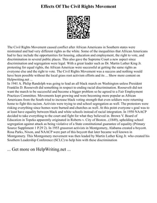 Effects Of The Civil Rights Movement
The Civil Rights Movement caused conflict after African Americans in Southern states were
mistreated and had very different rights as the white. Some of the inequalities that African Americans
had to face include the opportunities for housing, education and employment, the right to vote, and
discrimination in several public places. This also gave the Supreme Court a new aspect since
discrimination and segregation were legal. With a great leader such as Dr. Martin Luther King Jr.
protesting for equal rights, the African Americas were successful at getting the same rights as
everyone else and the right to vote. The Civil Rights Movement was a success and nothing would
have been possible without the local grass root activism efforts and its ... Show more content on
Helpwriting.net ...
In 1941 A. Philip Randolph was going to lead an all black march on Washington unless President
Franklin D. Roosevelt did something in respect to ending racial discrimination. Roosevelt did not
want the march to be successful and become a bigger problem so he agreed to a Fair Employment
Practices Committee. Movements kept growing and were becoming more popular as African
Americans from the South tried to increase black voting strength that even soldiers were returning
home to fight this racism. Activists were trying to end school segregation as well. The protestors were
risking everything since homes were burned and churches as well. At this point everyone s goal was to
at least have equality between black and white schools instead of racial integration. In 1950 NAACP
decided to take everything to the court and fight for what they believed in. Brown V. Board of
Education in Topeka apparently originated in Roberts v. City of Boston...(1849), upholding school
segregation against attack as being violative of a State constitutional guarantee of equality (Primary
Source Suppliment 1 P.29 2). In 1955 grassroot activists in Montgomery, Alabama created a boycott.
Rosa Parks, Nixon, and NAACP were part of this boycott that later became well known in
Montgomery. This Montgomery movement was then leaded by Martin Luther King Jr. who created his
Southern Leadership Conference (SCLC) to help him with these discrimination
... Get more on HelpWriting.net ...
 
