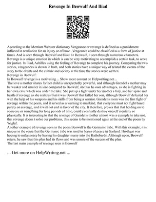 Revenge In Beowulf And Iliad
According to the Merriam Webster dictionary Vengeance or revenge is defined as a punishment
inflicted in retaliation for an injury or offense . Vengeance could be classified as a form of justice at
times. And is seen through Beowulf and Iliad. In Beowulf, it seen through numerous characters.
Revenge is a unique emotion in which is can be very motivating to accomplish a certain task, to serve
for justice. In Iliad, Achilles using the feeling of Revenge to complete his journey. Comparing the two
stories, vengeances is shown in both, and both stories have a unique way of related the events of the
story to the events and the culture and society at the time the stories were written.
Revenge in Beowulf:
In Beowulf revenge is a motivating ... Show more content on Helpwriting.net ...
The love a mother shares for her child is unexpectedly powerful, and although Grendel s mother may
be weaker and smaller in size compared to Beowulf, she has he own advantages, as she is fighting in
her own cave which was under the lake. She put up a fight under her mother s fury, and her spike and
heath of revenge as she realizes that it was Beowulf that killed her son, although Beowulf defeated her
with the help of his weapons and his skills from being a warrior. Grendel s mom was the first fight of
revenge within the poem, and it served as a warning to mankind, that everyone must not fight based
purely on revenge, and it will not end in favor of the city. It therefore, proves that that holding on to
someone or something for long periods of time, could eventually destroy oneself mentally or
physically. It is interesting to that the revenge of Grendel s mother almost was a example to take not,
that revenge doesn t solve our problems, this seems to be mentioned again at the end of the poem by
Wiglaf.
Another example of revenge seen in the poem Beowulf is the Germanic tribe. With this example, it is
unique in the sense that the Germanic tribe was used in hopes of peace in Garland. Hrothgar was
hoping to make peace by having his daughter marry into the Hathobards. Although upon, Beowulf
return, he saw that this plan had its flaws and was unsure of the success of the plan.
The last main example of revenge seen in Beowulf
... Get more on HelpWriting.net ...
 