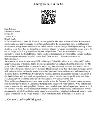 Energy Debate in the Us
Nate Johnson
Professor Alvarez
ENG 300
15 July 2014
Rough Draft:
In the United States, a topic for debate is the energy crisis. The issue is that the United States current,
most widely used energy sources, fossil fuels, is harmful to the environment. So as to not harm the
environment, many people have made the switch to solar or wind energy, thinking that as long as they
don t use fossil fuels they are doing the environment a favor. However, no matter the energy source for
use on a large scale, it is going to have its own unique issues. There are a number of energy
alternatives within the United States. The two sides to the argument are renewables, such as wind and
solar energy (the two most popular) versus fossil fuels, such as ... Show more content on
Helpwriting.net ...
Solar panels are manufactured using NF3, or Nitrogen Triflouride, which is, according to UC Irvine
researchers, is one of the most potent greenhouse gases known and persists in the atmosphere for 550
years. All this to say that just because solar panels may look attractive, modern, and seem to have a
small carbon footprint, it is not always the case. There is much more than what meets the eye; it comes
with strings attached such as the loss of hundred of species of birds and insects as well as emitting a
chemical that has 17,000 times stronger global warming potential than carbon dioxide. A major rift in
the food chain as well as a much stronger chemical emitted into the air more problematic that dirty
coal, because both create the ripple effect which creates problems down the line.
Wind turbines are becoming more and more popular across the flatlands of America. Along the same
lines as solar power plants in California, there are many issues with wind turbines. Wind turbines are
massive towers with a swinging blade that can create wind of up to 100 miles per hour over an acre of
air. Turbines require a massive amount of tree removal, roads to be resurfaced and sometimes rebuilt
(to access the intended installation area), lots of heavy machinery, digging into bedrock so as to create
a good foundation for the tower. It takes 15 to 20 turbines to make it efficient, so it makes all
... Get more on HelpWriting.net ...
 