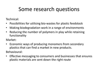 Some research questions
Technical:
• Possibilities for utilising bio-wastes for plastic feedstock
• Making biodegradation work in a range of environments
• Reducing the number of polymers in play while retaining
functionality
Market:
• Economic ways of producing monomers from secondary
plastics that can find a market in new products.
Behavioural:
• Effective messaging to consumers and businesses that ensures
plastic materials are sent down the right route
 