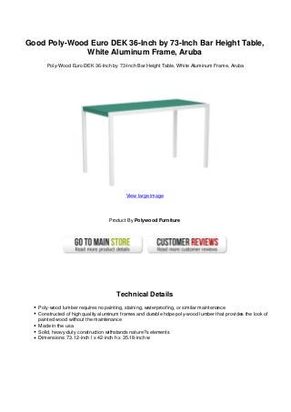 Good Poly-Wood Euro DEK 36-Inch by 73-Inch Bar Height Table,
White Aluminum Frame, Aruba
Poly-Wood Euro DEK 36-Inch by 73-Inch Bar Height Table, White Aluminum Frame, Aruba
View large image
Product By Polywood Furniture
Technical Details
Poly-wood lumber requires no painting, staining, waterproofing, or similar maintenance
Constructed of high quality aluminum frames and durable hdpe poly-wood lumber that provides the look of
painted wood without the maintenance
Made in the usa
Solid, heavy-duty construction withstands nature?s elements
Dimensions: 73.12-inch l x 42-inch h x 35.18-inch w
 