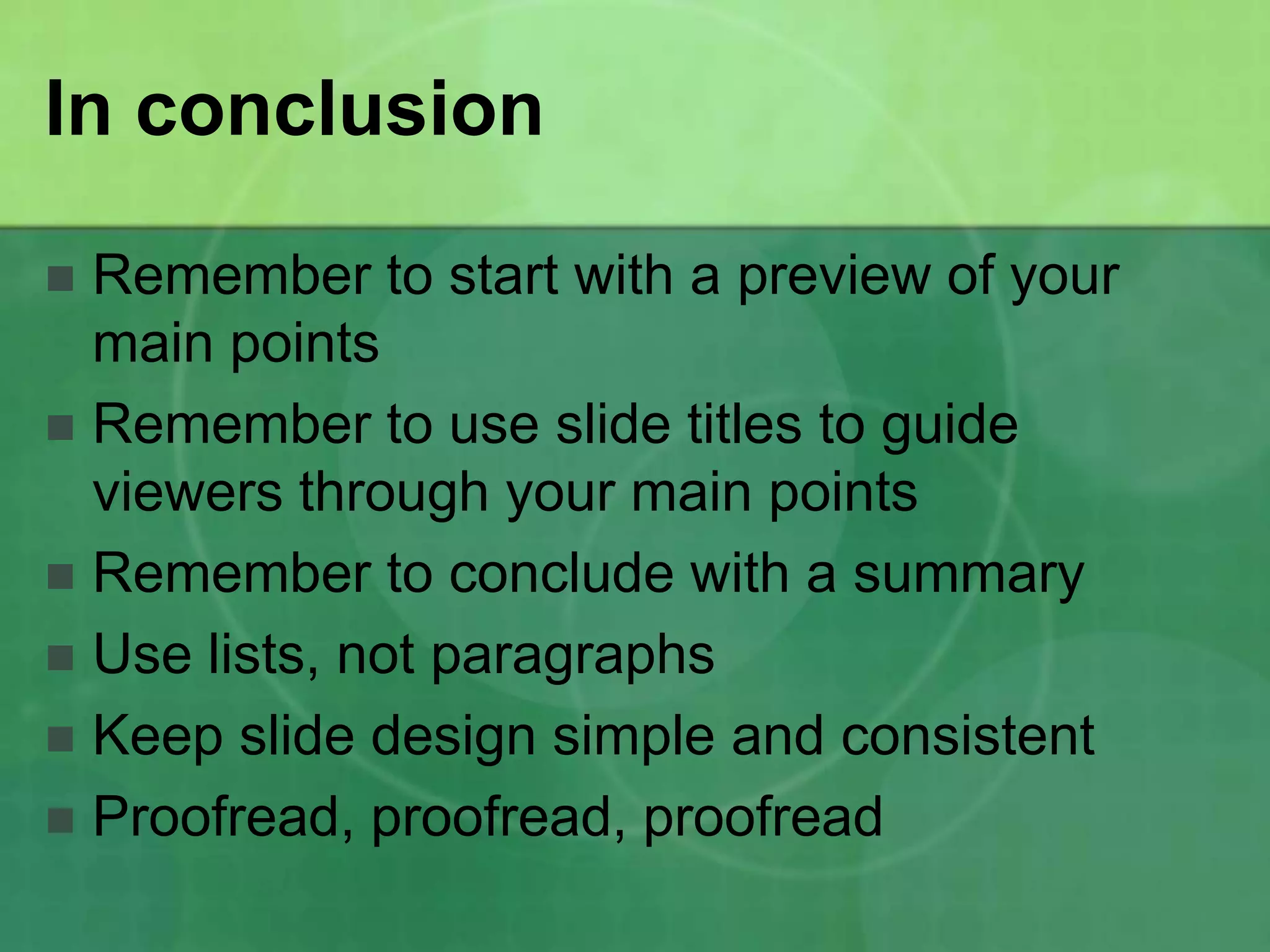 In conclusion

 Remember to start with a preview of your
  main points
 Remember to use slide titles to guide
  viewers through your main points
 Remember to conclude with a summary
 Use lists, not paragraphs
 Keep slide design simple and consistent
 Proofread, proofread, proofread
 